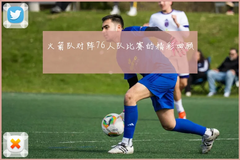 火箭队对阵76人队比赛的精彩回顾