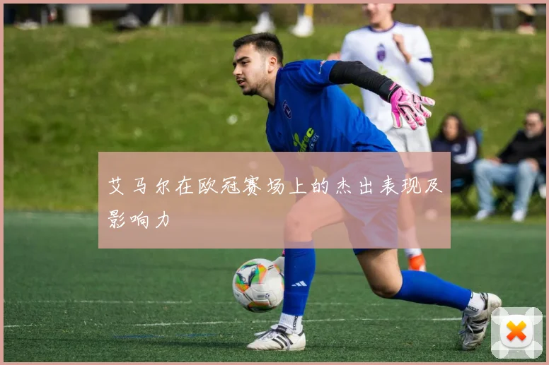 艾马尔在欧冠赛场上的杰出表现及影响力