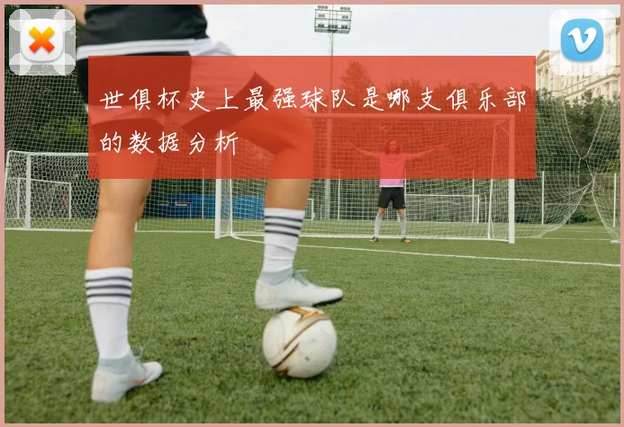 世俱杯史上最强球队是哪支俱乐部的数据分析