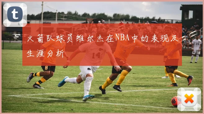 火箭队球员维尔杰在NBA中的表现及生涯分析