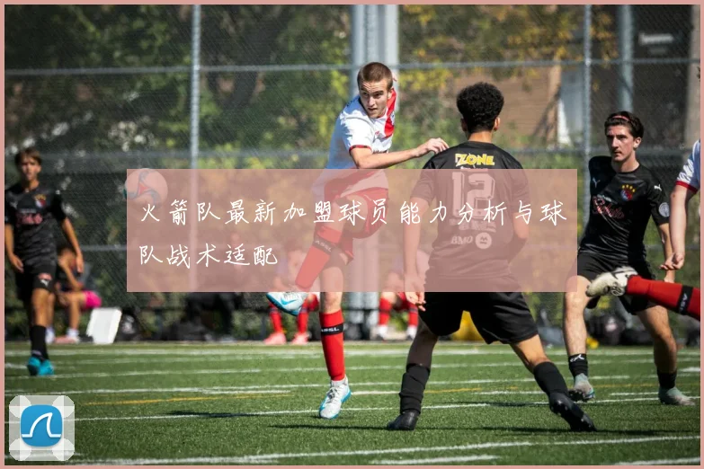 火箭队最新加盟球员能力分析与球队战术适配