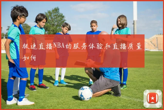 极速直播NBA的服务体验和直播质量如何