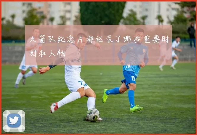 火箭队纪念片都记录了哪些重要时刻和人物