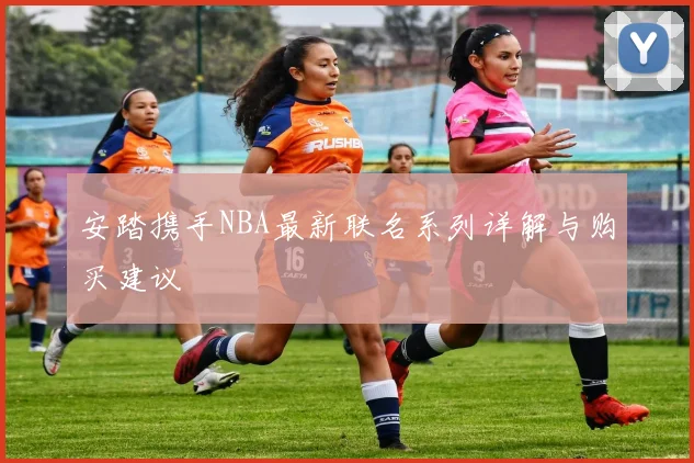 安踏携手NBA最新联名系列详解与购买建议