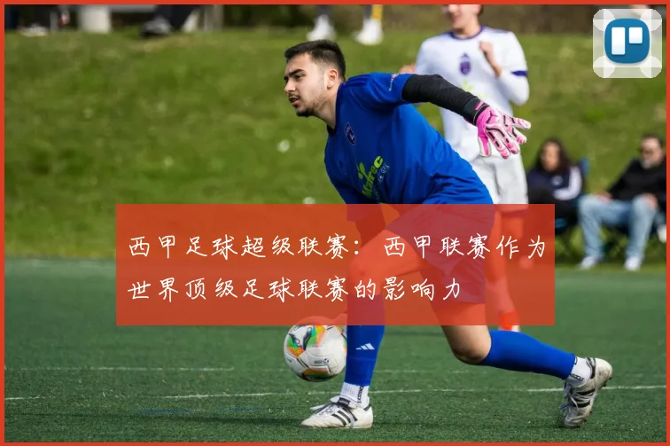 西甲足球超级联赛:西甲联赛作为世界顶级足球联赛的影响力